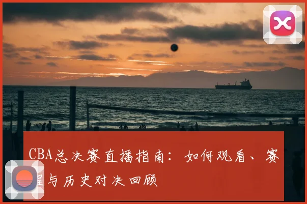 CBA总决赛直播指南：如何观看、赛程与历史对决回顾