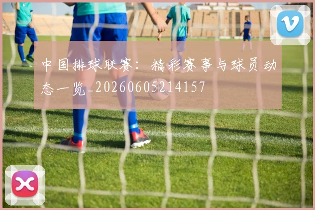 中国排球联赛:精彩赛事与球员动态一览_20260605214157