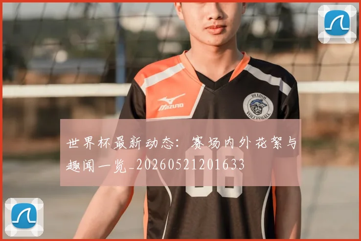 世界杯最新动态：赛场内外花絮与趣闻一览_20260521201633