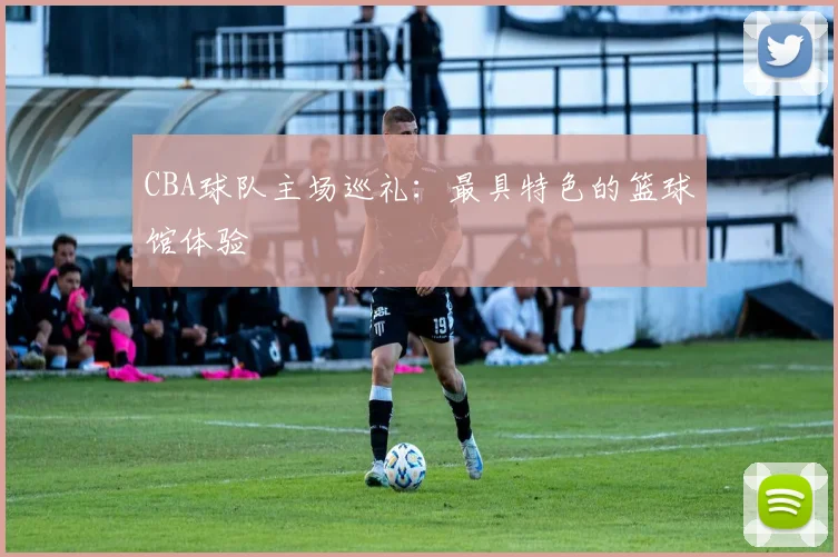 CBA球队主场巡礼：最具特色的篮球馆体验