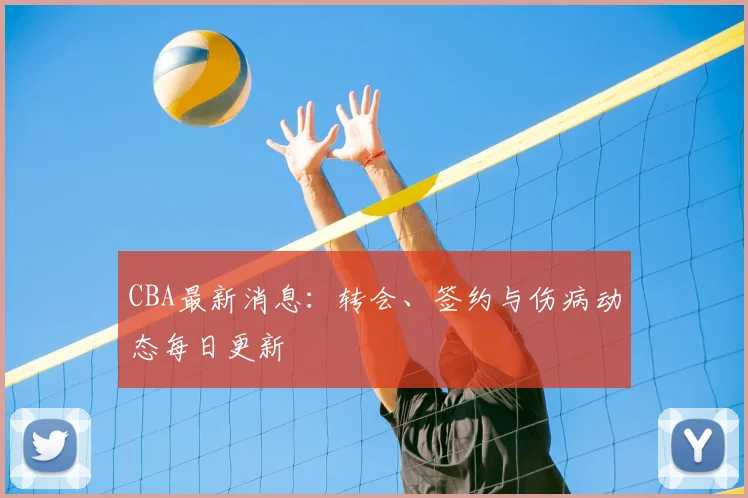 CBA最新消息：转会、签约与伤病动态每日更新