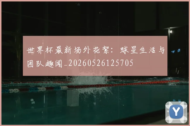 世界杯最新场外花絮：球星生活与团队趣闻_20260526125705