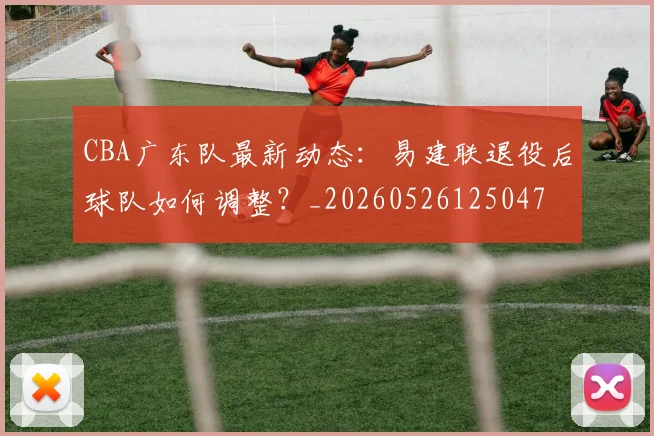 CBA广东队最新动态：易建联退役后球队如何调整？_20260526125047