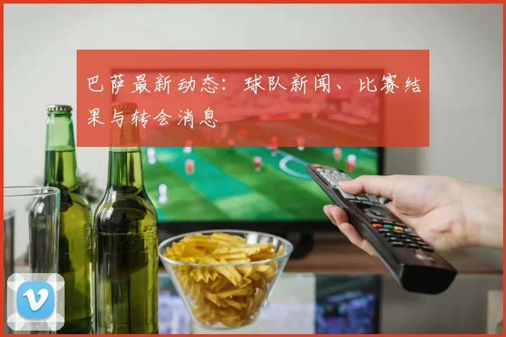巴萨最新动态：球队新闻、比赛结果与转会消息