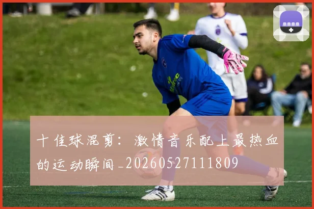 十佳球混剪：激情音乐配上最热血的运动瞬间_20260527111809