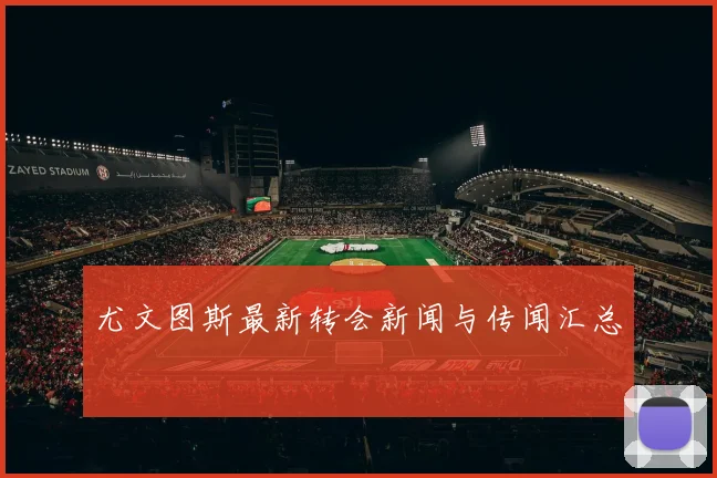 尤文图斯最新转会新闻与传闻汇总