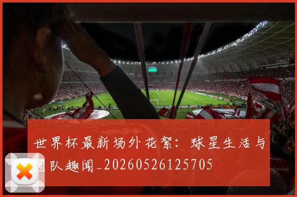 世界杯最新场外花絮：球星生活与团队趣闻_20260526125705